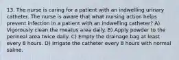 13. The nurse is caring for a patient with an indwelling urinary catheter. The nurse is aware that what nursing action helps prevent infection in a patient with an indwelling catheter? A) Vigorously clean the meatus area daily. B) Apply powder to the perineal area twice daily. C) Empty the drainage bag at least every 8 hours. D) Irrigate the catheter every 8 hours with normal saline.