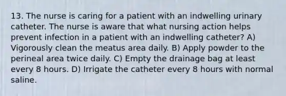 13. The nurse is caring for a patient with an indwelling urinary catheter. The nurse is aware that what nursing action helps prevent infection in a patient with an indwelling catheter? A) Vigorously clean the meatus area daily. B) Apply powder to the perineal area twice daily. C) Empty the drainage bag at least every 8 hours. D) Irrigate the catheter every 8 hours with normal saline.