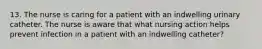 13. The nurse is caring for a patient with an indwelling urinary catheter. The nurse is aware that what nursing action helps prevent infection in a patient with an indwelling catheter?