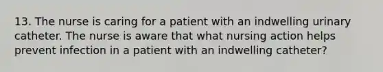 13. The nurse is caring for a patient with an indwelling urinary catheter. The nurse is aware that what nursing action helps prevent infection in a patient with an indwelling catheter?