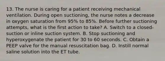 13. The nurse is caring for a patient receiving mechanical ventilation. During open suctioning, the nurse notes a decrease in oxygen saturation from 95% to 85%. Before further suctioning attempts, what is the first action to take? A. Switch to a closed-suction or inline suction system. B. Stop suctioning and hyperoxygenate the patient for 30 to 60 seconds. C. Obtain a PEEP valve for the manual resuscitation bag. D. Instill normal saline solution into the ET tube.