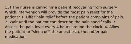 13) The nurse is caring for a patient recovering from surgery. Which intervention will provide the most pain relief for the patient? 1. Offer pain relief before the patient complains of pain. 2. Wait until the patient can describe the pain specifically. 3. Assess the pain level every 4 hours around the clock. 4. Allow the patient to "sleep off" the anesthesia, then offer pain medication.