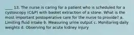 ____ 13. The nurse is caring for a patient who is scheduled for a cystoscopy (C&P) with basket extraction of a stone. What is the most important postoperative care for the nurse to provide? a. Limiting fluid intake b. Measuring urine output c. Monitoring daily weights d. Observing for acute kidney injury