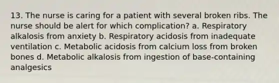 13. The nurse is caring for a patient with several broken ribs. The nurse should be alert for which complication? a. Respiratory alkalosis from anxiety b. Respiratory acidosis from inadequate ventilation c. Metabolic acidosis from calcium loss from broken bones d. Metabolic alkalosis from ingestion of base-containing analgesics