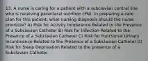 13. A nurse is caring for a patient with a subclavian central line who is receiving parenteral nutrition (PN). In preparing a care plan for this patient, what nursing diagnosis should the nurse prioritize? A) Risk for Activity Intolerance Related to the Presence of a Subclavian Catheter B) Risk for Infection Related to the Presence of a Subclavian Catheter C) Risk for Functional Urinary Incontinence Related to the Presence of a Subclavian Catheter D) Risk for Sleep Deprivation Related to the presence of a Subclavian Catheter