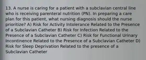 13. A nurse is caring for a patient with a subclavian central line who is receiving parenteral nutrition (PN). In preparing a care plan for this patient, what nursing diagnosis should the nurse prioritize? A) Risk for Activity Intolerance Related to the Presence of a Subclavian Catheter B) Risk for Infection Related to the Presence of a Subclavian Catheter C) Risk for Functional Urinary Incontinence Related to the Presence of a Subclavian Catheter D) Risk for Sleep Deprivation Related to the presence of a Subclavian Catheter