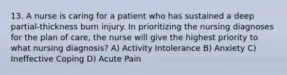 13. A nurse is caring for a patient who has sustained a deep partial-thickness burn injury. In prioritizing the nursing diagnoses for the plan of care, the nurse will give the highest priority to what nursing diagnosis? A) Activity Intolerance B) Anxiety C) Ineffective Coping D) Acute Pain