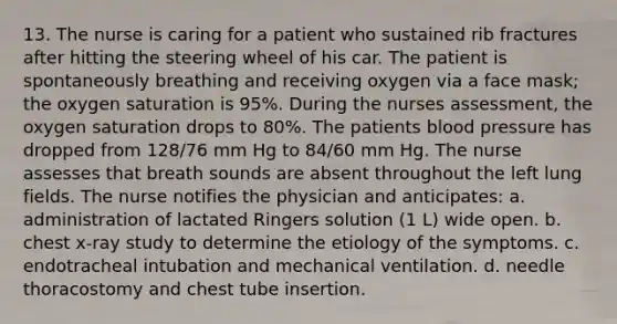 13. The nurse is caring for a patient who sustained rib fractures after hitting the steering wheel of his car. The patient is spontaneously breathing and receiving oxygen via a face mask; the oxygen saturation is 95%. During the nurses assessment, the oxygen saturation drops to 80%. The patients blood pressure has dropped from 128/76 mm Hg to 84/60 mm Hg. The nurse assesses that breath sounds are absent throughout the left lung fields. The nurse notifies the physician and anticipates: a. administration of lactated Ringers solution (1 L) wide open. b. chest x-ray study to determine the etiology of the symptoms. c. endotracheal intubation and mechanical ventilation. d. needle thoracostomy and chest tube insertion.