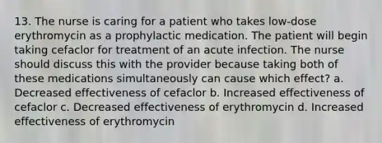 13. The nurse is caring for a patient who takes low-dose erythromycin as a prophylactic medication. The patient will begin taking cefaclor for treatment of an acute infection. The nurse should discuss this with the provider because taking both of these medications simultaneously can cause which effect? a. Decreased effectiveness of cefaclor b. Increased effectiveness of cefaclor c. Decreased effectiveness of erythromycin d. Increased effectiveness of erythromycin