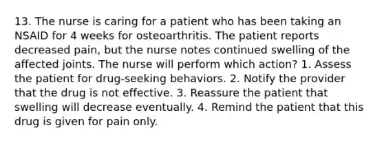 13. The nurse is caring for a patient who has been taking an NSAID for 4 weeks for osteoarthritis. The patient reports decreased pain, but the nurse notes continued swelling of the affected joints. The nurse will perform which action? 1. Assess the patient for drug-seeking behaviors. 2. Notify the provider that the drug is not effective. 3. Reassure the patient that swelling will decrease eventually. 4. Remind the patient that this drug is given for pain only.