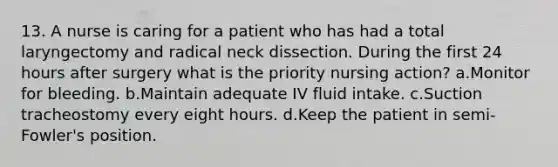 13. A nurse is caring for a patient who has had a total laryngectomy and radical neck dissection. During the first 24 hours after surgery what is the priority nursing action? a.Monitor for bleeding. b.Maintain adequate IV fluid intake. c.Suction tracheostomy every eight hours. d.Keep the patient in semi-Fowler's position.