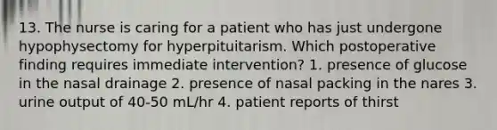 13. The nurse is caring for a patient who has just undergone hypophysectomy for hyperpituitarism. Which postoperative finding requires immediate intervention? 1. presence of glucose in the nasal drainage 2. presence of nasal packing in the nares 3. urine output of 40-50 mL/hr 4. patient reports of thirst