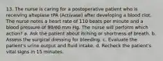 13. The nurse is caring for a postoperative patient who is receiving alteplase tPA (Activase) after developing a blood clot. The nurse notes a heart rate of 110 beats per minute and a blood pressure of 90/60 mm Hg. The nurse will perform which action? a. Ask the patient about itching or shortness of breath. b. Assess the surgical dressing for bleeding. c. Evaluate the patient's urine output and fluid intake. d. Recheck the patient's vital signs in 15 minutes.