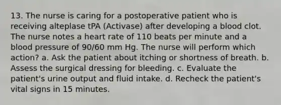 13. The nurse is caring for a postoperative patient who is receiving alteplase tPA (Activase) after developing a blood clot. The nurse notes a heart rate of 110 beats per minute and a blood pressure of 90/60 mm Hg. The nurse will perform which action? a. Ask the patient about itching or shortness of breath. b. Assess the surgical dressing for bleeding. c. Evaluate the patient's urine output and fluid intake. d. Recheck the patient's vital signs in 15 minutes.