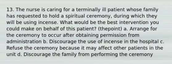 13. The nurse is caring for a terminally ill patient whose family has requested to hold a spiritual ceremony, during which they will be using incense. What would be the best intervention you could make on behalf of this patient? (thepoint) a. Arrange for the ceremony to occur after obtaining permission from administration b. Discourage the use of incense in the hospital c. Refuse the ceremony because it may affect other patients in the unit d. Discourage the family from performing the ceremony