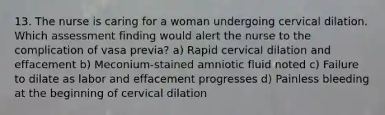 13. The nurse is caring for a woman undergoing cervical dilation. Which assessment finding would alert the nurse to the complication of vasa previa? a) Rapid cervical dilation and effacement b) Meconium-stained amniotic fluid noted c) Failure to dilate as labor and effacement progresses d) Painless bleeding at the beginning of cervical dilation