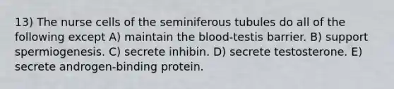 13) The nurse cells of the seminiferous tubules do all of the following except A) maintain the blood-testis barrier. B) support spermiogenesis. C) secrete inhibin. D) secrete testosterone. E) secrete androgen-binding protein.