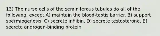 13) The nurse cells of the seminiferous tubules do all of the following, except A) maintain <a href='https://www.questionai.com/knowledge/k7oXMfj7lk-the-blood' class='anchor-knowledge'>the blood</a>-testis barrier. B) support spermiogenesis. C) secrete inhibin. D) secrete testosterone. E) secrete androgen-binding protein.