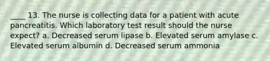 ____ 13. The nurse is collecting data for a patient with acute pancreatitis. Which laboratory test result should the nurse expect? a. Decreased serum lipase b. Elevated serum amylase c. Elevated serum albumin d. Decreased serum ammonia