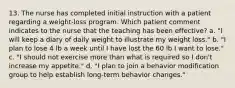 13. The nurse has completed initial instruction with a patient regarding a weight-loss program. Which patient comment indicates to the nurse that the teaching has been effective? a. "I will keep a diary of daily weight to illustrate my weight loss." b. "I plan to lose 4 lb a week until I have lost the 60 lb I want to lose." c. "I should not exercise more than what is required so I don't increase my appetite." d. "I plan to join a behavior modification group to help establish long-term behavior changes."