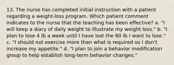 13. The nurse has completed initial instruction with a patient regarding a weight-loss program. Which patient comment indicates to the nurse that the teaching has been effective? a. "I will keep a diary of daily weight to illustrate my weight loss." b. "I plan to lose 4 lb a week until I have lost the 60 lb I want to lose." c. "I should not exercise more than what is required so I don't increase my appetite." d. "I plan to join a behavior modification group to help establish long-term behavior changes."