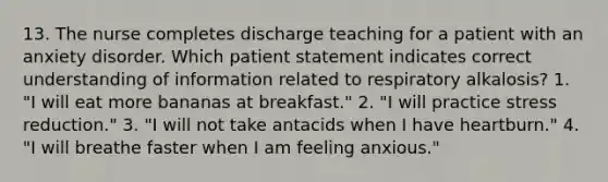 13. The nurse completes discharge teaching for a patient with an anxiety disorder. Which patient statement indicates correct understanding of information related to respiratory alkalosis? 1. "I will eat more bananas at breakfast." 2. "I will practice stress reduction." 3. "I will not take antacids when I have heartburn." 4. "I will breathe faster when I am feeling anxious."