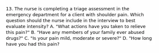 13. The nurse is completing a triage assessment in the emergency department for a client with shoulder pain. Which question should the nurse include in the interview to best evaluate intensity? A. "What actions have you taken to relieve this pain?" B. "Have any members of your family ever abused drugs?" C. "Is your pain mild, moderate or severe?" D. "How long have you had this pain?