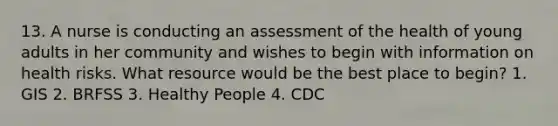 13. A nurse is conducting an assessment of the health of young adults in her community and wishes to begin with information on health risks. What resource would be the best place to begin? 1. GIS 2. BRFSS 3. Healthy People 4. CDC