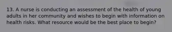 13. A nurse is conducting an assessment of the health of young adults in her community and wishes to begin with information on health risks. What resource would be the best place to begin?