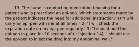 ____ 13. The nurse is conducting medication teaching for a patient who is prescribed an epi-pen. Which statements made by the patient indicates the need for additional instruction? 1) "I will carry an epi-pen with me at all times." 2) "I will check the expiration date on my epi-pen regularly." 3) "I should hold the epi-pen in place for 10 seconds after injection." 4) "I should use the epi-pen to inject the drug into my abdominal wall."