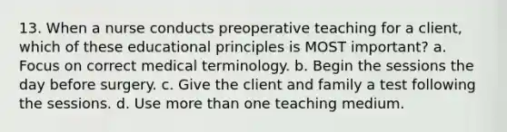 13. When a nurse conducts preoperative teaching for a client, which of these educational principles is MOST important? a. Focus on correct medical terminology. b. Begin the sessions the day before surgery. c. Give the client and family a test following the sessions. d. Use more than one teaching medium.