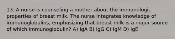 13. A nurse is counseling a mother about the immunologic properties of breast milk. The nurse integrates knowledge of immunoglobulins, emphasizing that breast milk is a major source of which immunoglobulin? A) IgA B) IgG C) IgM D) IgE