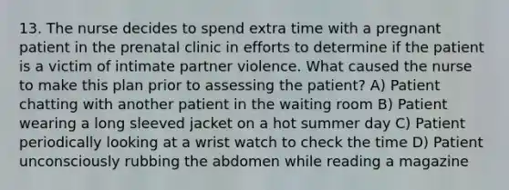 13. The nurse decides to spend extra time with a pregnant patient in the prenatal clinic in efforts to determine if the patient is a victim of intimate partner violence. What caused the nurse to make this plan prior to assessing the patient? A) Patient chatting with another patient in the waiting room B) Patient wearing a long sleeved jacket on a hot summer day C) Patient periodically looking at a wrist watch to check the time D) Patient unconsciously rubbing the abdomen while reading a magazine