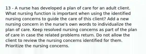 13 - A nurse has developed a plan of care for an adult client. What nursing function is important when using the identified nursing concerns to guide the care of this client? Add a new nursing concern in the nurse's own words to individualize the plan of care. Keep resolved nursing concerns as part of the plan of care in case the related problems return. Do not allow the client to review the nursing concerns identified for them. Prioritize the nursing concerns.