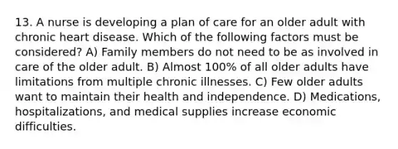 13. A nurse is developing a plan of care for an older adult with chronic heart disease. Which of the following factors must be considered? A) Family members do not need to be as involved in care of the older adult. B) Almost 100% of all older adults have limitations from multiple chronic illnesses. C) Few older adults want to maintain their health and independence. D) Medications, hospitalizations, and medical supplies increase economic difficulties.