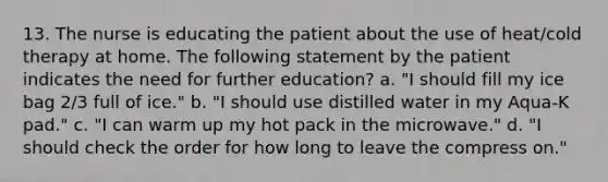 13. The nurse is educating the patient about the use of heat/cold therapy at home. The following statement by the patient indicates the need for further education? a. "I should fill my ice bag 2/3 full of ice." b. "I should use distilled water in my Aqua-K pad." c. "I can warm up my hot pack in the microwave." d. "I should check the order for how long to leave the compress on."