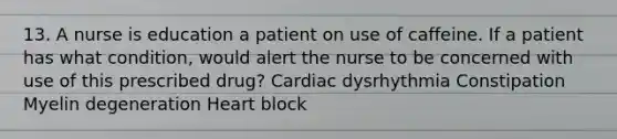 13. A nurse is education a patient on use of caffeine. If a patient has what condition, would alert the nurse to be concerned with use of this prescribed drug? Cardiac dysrhythmia Constipation Myelin degeneration Heart block