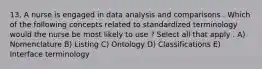 13. A nurse is engaged in data analysis and comparisons . Which of the following concepts related to standardized terminology would the nurse be most likely to use ? Select all that apply . A) Nomenclature B) Listing C) Ontology D) Classifications E) Interface terminology