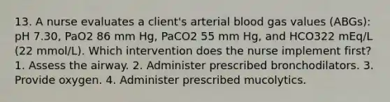 13. A nurse evaluates a client's arterial blood gas values (ABGs): pH 7.30, PaO2 86 mm Hg, PaCO2 55 mm Hg, and HCO322 mEq/L (22 mmol/L). Which intervention does the nurse implement first? 1. Assess the airway. 2. Administer prescribed bronchodilators. 3. Provide oxygen. 4. Administer prescribed mucolytics.