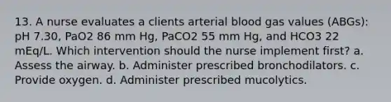 13. A nurse evaluates a clients arterial blood gas values (ABGs): pH 7.30, PaO2 86 mm Hg, PaCO2 55 mm Hg, and HCO3 22 mEq/L. Which intervention should the nurse implement first? a. Assess the airway. b. Administer prescribed bronchodilators. c. Provide oxygen. d. Administer prescribed mucolytics.