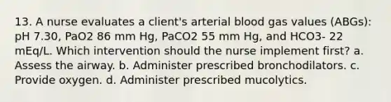 13. A nurse evaluates a client's arterial blood gas values (ABGs): pH 7.30, PaO2 86 mm Hg, PaCO2 55 mm Hg, and HCO3- 22 mEq/L. Which intervention should the nurse implement first? a. Assess the airway. b. Administer prescribed bronchodilators. c. Provide oxygen. d. Administer prescribed mucolytics.