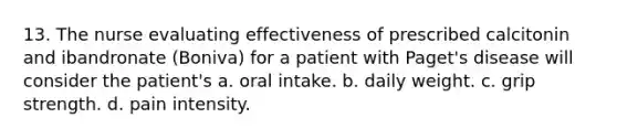 13. The nurse evaluating effectiveness of prescribed calcitonin and ibandronate (Boniva) for a patient with Paget's disease will consider the patient's a. oral intake. b. daily weight. c. grip strength. d. pain intensity.