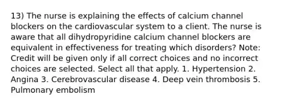 13) The nurse is explaining the effects of calcium channel blockers on the cardiovascular system to a client. The nurse is aware that all dihydropyridine calcium channel blockers are equivalent in effectiveness for treating which disorders? Note: Credit will be given only if all correct choices and no incorrect choices are selected. Select all that apply. 1. Hypertension 2. Angina 3. Cerebrovascular disease 4. Deep vein thrombosis 5. Pulmonary embolism