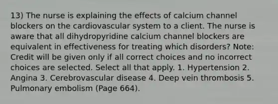 13) The nurse is explaining the effects of calcium channel blockers on the cardiovascular system to a client. The nurse is aware that all dihydropyridine calcium channel blockers are equivalent in effectiveness for treating which disorders? Note: Credit will be given only if all correct choices and no incorrect choices are selected. Select all that apply. 1. Hypertension 2. Angina 3. Cerebrovascular disease 4. Deep vein thrombosis 5. Pulmonary embolism (Page 664).