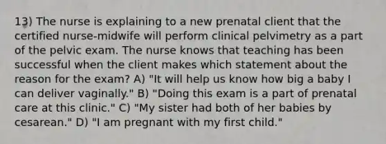 13) The nurse is explaining to a new prenatal client that the certified nurse-midwife will perform clinical pelvimetry as a part of the pelvic exam. The nurse knows that teaching has been successful when the client makes which statement about the reason for the exam? A) "It will help us know how big a baby I can deliver vaginally." B) "Doing this exam is a part of prenatal care at this clinic." C) "My sister had both of her babies by cesarean." D) "I am pregnant with my first child."