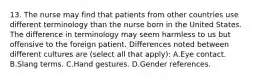 13. The nurse may find that patients from other countries use different terminology than the nurse born in the United States. The difference in terminology may seem harmless to us but offensive to the foreign patient. Differences noted between different cultures are (select all that apply): A.Eye contact. B.Slang terms. C.Hand gestures. D.Gender references.