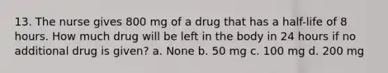 13. The nurse gives 800 mg of a drug that has a half-life of 8 hours. How much drug will be left in the body in 24 hours if no additional drug is given? a. None b. 50 mg c. 100 mg d. 200 mg