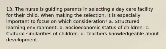 13. The nurse is guiding parents in selecting a day care facility for their child. When making the selection, it is especially important to focus on which consideration? a. Structured learning environment. b. Socioeconomic status of children. c. Cultural similarities of children. d. Teachers knowledgeable about development.