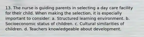 13. The nurse is guiding parents in selecting a day care facility for their child. When making the selection, it is especially important to consider: a. Structured learning environment. b. Socioeconomic status of children. c. Cultural similarities of children. d. Teachers knowledgeable about development.