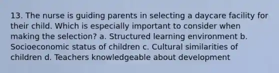 13. The nurse is guiding parents in selecting a daycare facility for their child. Which is especially important to consider when making the selection? a. Structured learning environment b. Socioeconomic status of children c. Cultural similarities of children d. Teachers knowledgeable about development